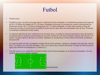 Futbol
●   Terreny de joc
●   El futbol es juga a un terreny de gespa natural o artificial de forma rectangular. Les dimensions permeses del camp són
    de 90 a 120 metres de llargada per 45 a 90 metres d'amplada, encara que es recomana per a partits internacionals les
    dimensions d'entre 100 i 110 metres de llargada per 64 a 75 metres d'amplada. Les dues línies situades al llarg del
    terreny de joc reben el nom de línies de banda,[5] mentre que les altres dues són anomenades línies de fons. El terreny
    és dividit per la meitat per la línia central.
●   Al centre de cada línia de fons i endinsant-se en el terreny de joc, es troben les àrees de penal,[6] les àrees de meta[7] i
    les porteries.[8] Les porteries estan formades per dos pals verticals de 2,44 metres d'alçada, separats entre ells per 7,32
    metres. Les parts superiors dels pals són unides, mitjançant la creueta,[9] per un barra blanca horitzontal, anomenada
    travesser.[10]
●   Les àrees de penal són àrees rectangulars situades davant de les porteries. Aquestes es desplacen des dels pals verticals
    fins a 16,5 metres cap a les línies de banda, i fins a 16,5 metres cap a l'interior del terreny. El traçat de l'àrea de meta és
    igual, però utilitzant una llargada de 5,5 metres.[11]
●   Fora del terreny de joc, paral·leles a la línia de banda, hi ha les àrees tècniques, on es situen els entrenadors i els seus
    ajudants, així com els jugadors suplents.




                                                     Danielmasmejorykike
 