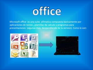 office Microsoft office  es una suite  ofimatica compuesta basicamente por aplicaciones de textos , plantillas de calculo y programas para precentaciones  (algunas mas, deopendiendo de la version). Como le son: 