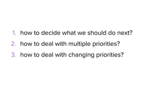 1. how to decide what we should do next?
2. how to deal with multiple priorities?
3. how to deal with changing priorities?
 