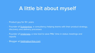A little bit about myself
- Product guy for 10+ years
- Founder of Substantive, a consultancy helping teams with their product strategy,
discovery and delivery processes
- Founder of Underway, a new tool to save PMs’ time in status meetings and
reports
- Blogger at foldingburritos.com
 