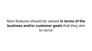 New features should be valued in terms of the
business and/or customer goals that they aim
to serve
 