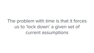 The problem with time is that it forces
us to ‘lock down’ a given set of
current assumptions
 