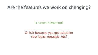 Are the features we work on changing?
Is it due to learning?
Or is it because you get asked for
new ideas, requests, etc?
 