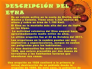 DESCRIPCIÓN DEL ETNA Es un volcán activo en la costa de Sicilia, entre Mesina y Catania. Tiene unos 3.322 metros de altura y cubre un área de 1.190 Km2. El Etna es la montaña más alta del sur de Italia, en los Alpes.  La actividad volcánica del Etna empezó hace aproximadamente medio millón de años. La ultima erupción fue el 24 de Octubre del 2011.  Las erupciones en la cumbre pueden ser muy explosivas y espectaculares, aunque no suelen ser peligrosas para los habitantes. La mas destructiva fue entre marzo y julio de 1669, que estuvo precedida por dos meses de terremotos y las habitantes tuvieron que  abandonar sus casas. Una erupción en 1928 conllevó a la primera (y única) destrucción de un poblado desde la erupción de 1669. En este caso, la población de Mascali fue obligada a abandonar sus casas en sólo dos días, al destruir la lava todas las edificaciones. El pueblo fue construido luego en otro lugar.   