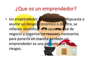 ¿Que es un emprendedor?
• Un emprendedor es una persona dispuesta a
asumir un riesgo económico o de otra, se
refieren identificar una oportunidad de
negocio y organiza los recursos necesarios
para ponerla en marcha también un
emprendedor es una persona que toma
riesgos.
 
