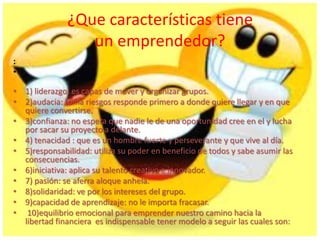 ¿Que características tiene
un emprendedor?
:
•
• 1) liderazgo: es capas de mover y organizar grupos.
• 2)audacia: toma riesgos responde primero a donde quiere llegar y en que
quiere convertirse.
• 3)confianza: no espera que nadie le de una oportunidad cree en el y lucha
por sacar su proyecto a delante.
• 4) tenacidad : que es un hombre fuerte y perseverante y que vive al día.
• 5)responsabilidad: utiliza su poder en beneficio de todos y sabe asumir las
consecuencias.
• 6)iniciativa: aplica su talento creativo e innovador.
• 7) pasión: se aferra aloque anhela.
• 8)solidaridad: ve por los intereses del grupo.
• 9)capacidad de aprendizaje: no le importa fracasar.
• 10)equilibrio emocional para emprender nuestro camino hacia la
libertad financiera es indispensable tener modelo a seguir las cuales son:
 