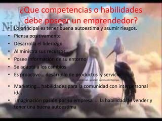 ¿Que competencias o habilidades
debe poseer un emprendedor?
• Lo principal es tener buena autoestima y asumir riesgos.
• Piensa positivamente
• Desarrolla el liderazgo
• Al ministra sus recursos
• Posee información de su entorno
• Se adapta a los cambios
• Es proactivo… desarrollo de productos y servicio
• Comercial… gestión optima del tiempo
• Marketing… habilidades para la comunidad con interpersonal
ida.
• imaginación pasión por su empresa … la habilidad de vender y
tener una buena autoestima
 