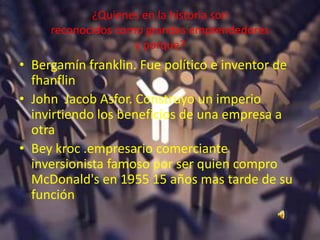 ¿Quienes en la historia son
reconocidos como grandes emprendedores
y porque?
• Bergamín franklin. Fue político e inventor de
fhanflin
• John Jacob Asfor. Construyo un imperio
invirtiendo los beneficios de una empresa a
otra
• Bey kroc .empresario comerciante
inversionista famoso por ser quien compro
McDonald's en 1955 15 años mas tarde de su
función
 