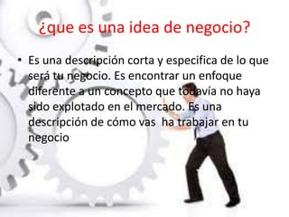 ¿que es una idea de negocio?
• Es una descripción corta y especifica de lo que
será tu negocio. Es encontrar un enfoque
diferente a un concepto que todavía no haya
sido explotado en el mercado. Es una
descripción de cómo vas ha trabajar en tu
negocio
 