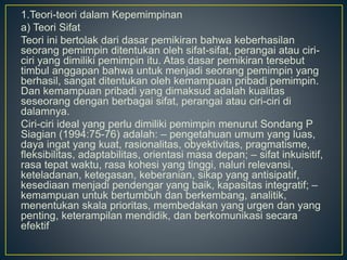 1.Teori-teori dalam Kepemimpinan
a) Teori Sifat
Teori ini bertolak dari dasar pemikiran bahwa keberhasilan
seorang pemimpin ditentukan oleh sifat-sifat, perangai atau ciri-
ciri yang dimiliki pemimpin itu. Atas dasar pemikiran tersebut
timbul anggapan bahwa untuk menjadi seorang pemimpin yang
berhasil, sangat ditentukan oleh kemampuan pribadi pemimpin.
Dan kemampuan pribadi yang dimaksud adalah kualitas
seseorang dengan berbagai sifat, perangai atau ciri-ciri di
dalamnya.
Ciri-ciri ideal yang perlu dimiliki pemimpin menurut Sondang P
Siagian (1994:75-76) adalah: – pengetahuan umum yang luas,
daya ingat yang kuat, rasionalitas, obyektivitas, pragmatisme,
fleksibilitas, adaptabilitas, orientasi masa depan; – sifat inkuisitif,
rasa tepat waktu, rasa kohesi yang tinggi, naluri relevansi,
keteladanan, ketegasan, keberanian, sikap yang antisipatif,
kesediaan menjadi pendengar yang baik, kapasitas integratif; –
kemampuan untuk bertumbuh dan berkembang, analitik,
menentukan skala prioritas, membedakan yang urgen dan yang
penting, keterampilan mendidik, dan berkomunikasi secara
efektif
 