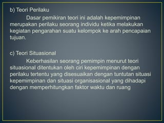 b) Teori Perilaku
Dasar pemikiran teori ini adalah kepemimpinan
merupakan perilaku seorang individu ketika melakukan
kegiatan pengarahan suatu kelompok ke arah pencapaian
tujuan.
c) Teori Situasional
Keberhasilan seorang pemimpin menurut teori
situasional ditentukan oleh ciri kepemimpinan dengan
perilaku tertentu yang disesuaikan dengan tuntutan situasi
kepemimpinan dan situasi organisasional yang dihadapi
dengan memperhitungkan faktor waktu dan ruang
 