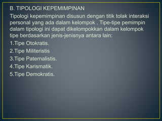 B. TIPOLOGI KEPEMIMPINAN
Tipologi kepemimpinan disusun dengan titik tolak interaksi
personal yang ada dalam kelompok . Tipe-tipe pemimpin
dalam tipologi ini dapat dikelompokkan dalam kelompok
tipe berdasarkan jenis-jenisnya antara lain:
1.Tipe Otokratis.
2.Tipe Militeristis
3.Tipe Paternalistis.
4.Tipe Karismatik.
5.Tipe Demokratis.
 