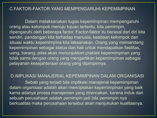 C.FAKTOR-FAKTOR YANG MEMPENGARUHI KEPEMIMPINAN
Dalam melaksanakan tugas kepemimpinan mempengaruhi
orang atau kelompok menuju tujuan tertentu, kita pemimpin,
dipengaruhi oleh beberapa factor. Factor-faktor itu berasal dari diri kita
sendiri, pandangan kita terhadap manusia, keadaan kelompok dan
situasi waktu kepemimpina kita laksanakan. Orang yang memandang
kepemimpinan sebagai status dan hak untuk mendapatkan fasilitas,
uang, barang, jelas akan menunjukkan praktek kepemimpinan yang
tidak sama dengan orang yang mengartikan kepemimpinan sebagai
pelayanan kesejahteraan orang yang dipimpinnya.
D.IMPLIKASI MANAJERIAL KEPEMIMPINAN DALAM ORGANISASI
Sebab yang terjadi bila implikasi manajerial kepemimpinan
dalam organisasi adalah akan menciptakan kepemimpinan yang baik
karna adanya proses manajemen yang direncakan, karena induk dari
sebuah perusahaan adalah pemimpin jadi bila pemimpin nya
berkualitas maka perusahaan tersebut akan menjukukan kualitasnya.
 