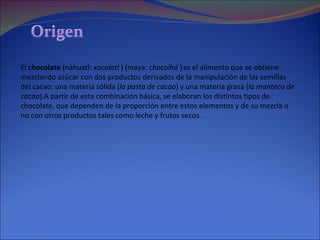 El  chocolate  (náhuatl:  xocolatl  ) (maya:  chocolhá  )   es el alimento que se obtiene mezclando azúcar con dos productos derivados de la manipulación de las semillas del cacao: una materia sólida ( la pasta de cacao ) y una materia grasa ( la manteca de cacao ).A partir de esta combinación básica, se elaboran los distintos tipos de chocolate, que dependen de la proporción entre estos elementos y de su mezcla o no con otros productos tales como leche y frutos secos. 
