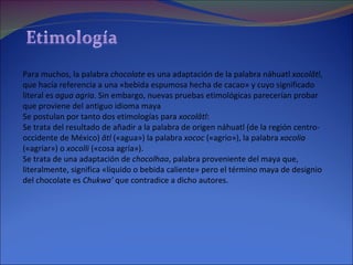 Para muchos, la palabra  chocolate  es una adaptación de la palabra náhuatl  xocolātl , que hacía referencia a una «bebida espumosa hecha de cacao» y cuyo significado literal es  agua agria . Sin embargo, nuevas pruebas etimológicas parecerían probar que proviene del antiguo idioma maya Se postulan por tanto dos etimologías para  xocolātl : Se trata del resultado de añadir a la palabra de origen náhuatl (de la región centro-occidente de México)  ātl  («agua») la palabra  xococ  («agrio»), la palabra  xocolia  («agriar») o  xocolli  («cosa agría»).  Se trata de una adaptación de  chocolhaa , palabra proveniente del maya que, literalmente, significa «líquido o bebida caliente» pero el término maya de designio del chocolate es  Chukwa'  que contradice a dicho autores.  