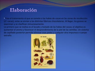 Tras el tratamiento al que se somete a las habas de cacao en las zonas de recolección (cf. cacao), estas se envían a las distintas fábricas chocolateras. Al llegar, los granos se examinan y se clasifican minuciosamente.  Lo primero que se realiza es el lavado y tostado de las habas del cacao; el objetivo es aumentar el aroma y favorecer el desprendimiento de la piel de las semillas. Un sistema de cepillado posterior permite eliminar esas pieles y cualquier otra impureza o cuerpo extraño.  