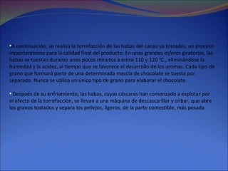 A continuación, se realiza la torrefacción de las habas del cacao ya tostadas, un proceso importantísimo para la calidad final del producto. En unas grandes  esfera s giratorias, las habas se tuestan durante unos pocos minutos a entre 110 y 120 °C., eliminándose la humedad y la acidez, al tiempo que se favorece el desarrollo de los aromas. Cada tipo de grano que formará parte de una determinada mezcla de chocolate se tuesta por separado. Nunca se utiliza un único tipo de grano para elaborar el chocolate.  Después de su enfriamiento, las habas, cuyas cáscaras han comenzado a explotar por el efecto de la torrefacción, se llevan a una máquina de descascarillar y cribar, que abre los granos tostados y separa los pellejos, ligeros, de la parte comestible, más pesada 