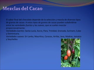 El sabor final del chocolate depende de la selección y mezcla de diversos tipos de granos de cacao. A estos tipos de granos de cacao pueden subdividirse entre las  variedades fuertes  y las  suaves , que se suelen mezclar proporcionalmente: Variedades fuertes : Santa Lucía, Accra, Para, Trinidad, Granada, Surinam, Cuba y Dominicana.  Variedades suaves : Sri Lanka, Mauritius, Caracas, Arriba, Java, Madras, Jamaica y Seychelles  