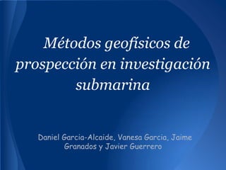 Métodos geofísicos de
prospección en investigación
submarina
Daniel Garcia-Alcaide, Vanesa Garcia, Jaime
Granados y Javier Guerrero
 