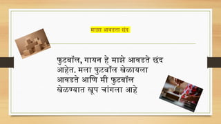 माझा आवडता छंद
फु टबॉल, गायन हे माझे आवडते छंद
आहेत. मला फु टबॉल खेळायला
आवडते आणि मी फु टबॉल
खेळण्यात खूप चांगला आहे
 