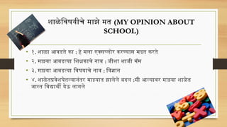 शाळेविषयीचे माझे मत (MY OPINION ABOUT
SCHOOL)
• १. शाळा आवडते का : हे मला एक्सप्लोर करण्यास मदत करते
• २. माझ्या आवडत्या शिक्षकाचे नाव : जीशा शाजी मॅम
• ३. माझ्या आवडत्या विषयाचे नाव : विज्ञान
• ४. शाळेतप्रवेशघेतल्यानंतर माझ्यात झालेले बदल :मी आल्यावर माझ्या शाळेत
जास्त विद्यार्थी येऊ लागले
 