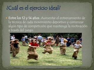  Entre los 12 y 14 años. Aumentar el entrenamiento de
la técnica de cada movimiento deportivo y comenzar
algún tipo de competición que mantenga la motivación
a través del juego.
 