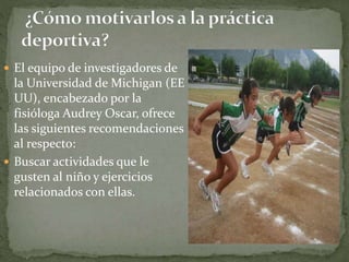  El equipo de investigadores de
la Universidad de Michigan (EE
UU), encabezado por la
fisióloga Audrey Oscar, ofrece
las siguientes recomendaciones
al respecto:
 Buscar actividades que le
gusten al niño y ejercicios
relacionados con ellas.
 