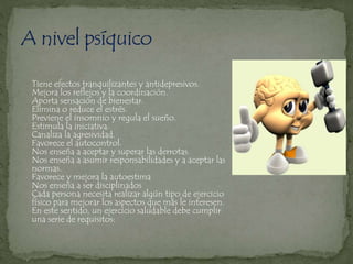 Tiene efectos tranquilizantes y antidepresivos.
Mejora los reflejos y la coordinación.
Aporta sensación de bienestar.
Elimina o reduce el estrés.
Previene el insomnio y regula el sueño.
Estimula la iniciativa.
Canaliza la agresividad.
Favorece el autocontrol.
Nos enseña a aceptar y superar las derrotas.
Nos enseña a asumir responsabilidades y a aceptar las
normas.
Favorece y mejora la autoestima
Nos enseña a ser disciplinados
Cada persona necesita realizar algún tipo de ejercicio
físico para mejorar los aspectos que más le interesen.
En este sentido, un ejercicio saludable debe cumplir
una serie de requisitos:
 