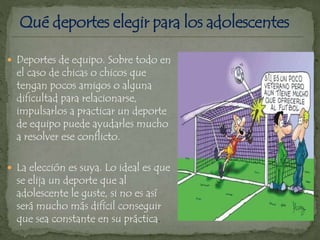 Deportes de equipo. Sobre todo en
el caso de chicas o chicos que
tengan pocos amigos o alguna
dificultad para relacionarse,
impulsarlos a practicar un deporte
de equipo puede ayudarles mucho
a resolver ese conflicto.
 La elección es suya. Lo ideal es que
se elija un deporte que al
adolescente le guste, si no es así
será mucho más difícil conseguir
que sea constante en su práctica.
 