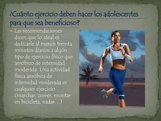  Las recomendaciones
dicen que lo ideal es
dedicarle al menos treinta
minutos diarios a algún
tipo de ejercicio físico que
aeróbico de intensidad
moderada. Una actividad
física aeróbica de
intensidad moderada es
cualquier ejercicio
(marchar, correr, montar
en bicicleta, nadar…)
 