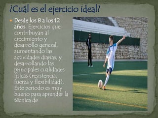  Desde los 8 a los 12
años. Ejercicios que
contribuyan al
crecimiento y
desarrollo general,
aumentando las
actividades diarias, y
desarrollando las
principales cualidades
físicas (resistencia,
fuerza y flexibilidad).
Este periodo es muy
bueno para aprender la
técnica de
 