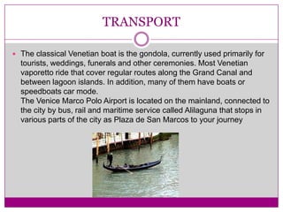 TRANSPORTThe classical Venetian boat is the gondola, currently used primarily for tourists, weddings, funerals and other ceremonies. Most Venetian vaporetto ride that cover regular routes along the Grand Canal and between lagoon islands. In addition, many of them have boats or speedboats car mode.The Venice Marco Polo Airport is located on the mainland, connected to the city by bus, rail and maritime service called Alilaguna that stops in various parts of the city as Plaza de San Marcos to your journey