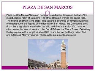 PLAZA DE SAN MARCOSPlaza de San MarcosNapoleón Bonaparte said about this place that was "the most beautiful room of Europe"). The other places in Venice are called field. The floor is of Istrian stone slabs. The square is bounded by famous buildings: the background, the façade of the Basilica of San Marco, the Campanile brick (from there signaled the arrival of the ship and fires in the city. You have to climb to see the view of Venice ), the Ducal Palace, the Clock Tower. Delimiting the big square with a length of about 350 m are the two buildings called Old and Attorneys Attorneys News, whose walls are a continuous arch