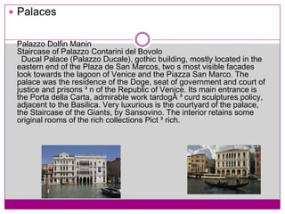 PalacesPalazzo DolfinManinStaircase of Palazzo Contarini del Bovolo Ducal Palace (Palazzo Ducale), gothic building, mostly located in the eastern end of the Plaza de San Marcos, two s most visible facades look towards the lagoon of Venice and the Piazza San Marco. The palace was the residence of the Doge, seat of government and court of justice and prisons ³ n of the Republic of Venice. Its main entrance is the PortadellaCarta, admirable work tardogÃ ³ curd sculptures policy, adjacent to the Basilica. Very luxurious is the courtyard of the palace, the Staircase of the Giants, by Sansovino. The interior retains some original rooms of the rich collections Pict ³ rich.