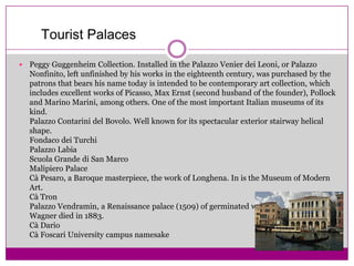 TouristPalacesPeggy Guggenheim Collection. Installed in the Palazzo VenierdeiLeoni, or Palazzo Nonfinito, left unfinished by his works in the eighteenth century, was purchased by the patrons that bears his name today is intended to be contemporary art collection, which includes excellent works of Picasso, Max Ernst (second husband of the founder), Pollock and Marino Marini, among others. One of the most important Italian museums of its kind.Palazzo Contarini del Bovolo. Well known for its spectacular exterior stairway helical shape.FondacodeiTurchiPalazzo LabiaScuola Grande di San MarcoMalipiero PalaceCà Pesaro, a Baroque masterpiece, the work of Longhena. In is the Museum of Modern Art.CàTronPalazzo Vendramin, a Renaissance palace (1509) of germinated windows. In it Richard Wagner died in 1883.Cà DarioCàFoscari University campus namesake