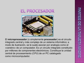 .




El microprocesador (o simplemente procesador) es el circuito
integrado central y más complejo de un sistema informático; a
modo de ilustración, se le suele asociar por analogía como el
«cerebro» de un computador. Es un circuito integrado constituido
por millones de componentes electrónicos. Constituye la unidad
central de procesamiento (CPU) de un PC catalogado
como microcomputador.
 