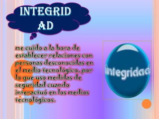 Integridadme cuido a la hora de establecer relaciones con personas desconocidas en el medio tecnológico, por lo que uso medidas de seguridad cuando interactuó en los medios tecnológicos.