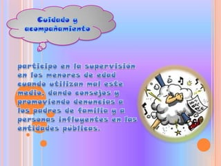 Cuidado y acompañamientoparticipo en la supervisión en los menores de edad cuando utilizan mal este medio, dando consejos y promoviendo denuncias a los padres de familia y a personas influyentes en las entidades públicas. 
