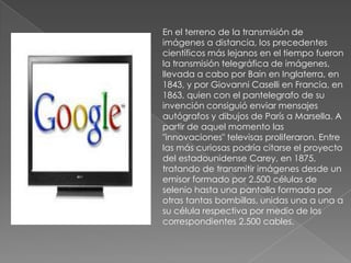 En el terreno de la transmisión de
imágenes a distancia, los precedentes
científicos más lejanos en el tiempo fueron
la transmisión telegráfica de imágenes,
llevada a cabo por Bain en Inglaterra, en
1843, y por Giovanni Caselli en Francia, en
1863, quien con el pantelegrafo de su
invención consiguió enviar mensajes
autógrafos y dibujos de París a Marsella. A
partir de aquel momento las
"innovaciones" televisas proliferaron. Entre
las más curiosas podría citarse el proyecto
del estadounidense Carey, en 1875,
tratando de transmitir imágenes desde un
emisor formado por 2.500 células de
selenio hasta una pantalla formada por
otras tantas bombillas, unidas una a una a
su célula respectiva por medio de los
correspondientes 2.500 cables.
 