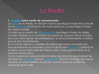 1. La radio como medio de comunicación
La radio es un medio de difusión masivo que llega al radio-escucha de
forma personal, es el medio de mayor alcance, ya que llega a todas
las clases sociales.
La radio es un medio de comunicación que llega a todas las clases
sociales. Establece un contacto mas personal, porque ofrece al radio-
escucha cierto grado de participación en el acontecimiento o noticia
que se esta transmitiendo.
Es un medio selectivo y flexible. El público del mismo no recibe tan
frecuentemente los mensajes como el de los otros medios y además el
receptor de la radio suele ser menos culto y más sugestionable en la
mayoría de los casos.
Como medio de comunicación la radio nos brinda la oportunidad de
alcanzar un mercado con un presupuesto mucho mas bajo del que se
necesita en otros medios, es por eso, que es mayor la audiencia
potencial de la radio
 