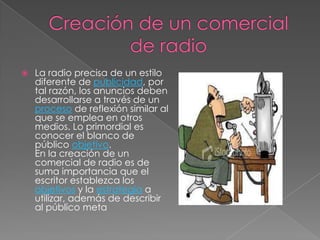    La radio precisa de un estilo
    diferente de publicidad, por
    tal razón, los anuncios deben
    desarrollarse a través de un
    proceso de reflexión similar al
    que se emplea en otros
    medios. Lo primordial es
    conocer el blanco de
    público objetivo.
    En la creación de un
    comercial de radio es de
    suma importancia que el
    escritor establezca los
    objetivos y la estrategia a
    utilizar, además de describir
    al público meta
 