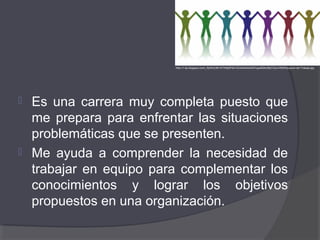  Es una carrera muy completa puesto que
me prepara para enfrentar las situaciones
problemáticas que se presenten.
 Me ayuda a comprender la necesidad de
trabajar en equipo para complementar los
conocimientos y lograr los objetivos
propuestos en una organización.
http://1.bp.blogspot.com/_RjrWzC6tI14/TN5pfPdX1QI/AAAAAAAAFcg/e6QkoIBpTQc/s1600/Equipos+de+Trabajo.jpg
 