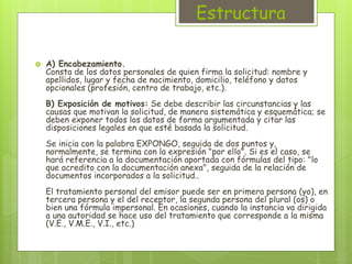 Estructura 
 A) Encabezamiento. 
Consta de los datos personales de quien firma la solicitud: nombre y 
apellidos, lugar y fecha de nacimiento, domicilio, teléfono y datos 
opcionales (profesión, centro de trabajo, etc.). 
B) Exposición de motivos: Se debe describir las circunstancias y las 
causas que motivan la solicitud, de manera sistemática y esquemática; se 
deben exponer todos los datos de forma argumentada y citar las 
disposiciones legales en que esté basada la solicitud. 
Se inicia con la palabra EXPONGO, seguida de dos puntos y, 
normalmente, se termina con la expresión "por ello". Si es el caso, se 
hará referencia a la documentación aportada con fórmulas del tipo: "lo 
que acredito con la documentación anexa", seguida de la relación de 
documentos incorporados a la solicitud.. 
El tratamiento personal del emisor puede ser en primera persona (yo), en 
tercera persona y el del receptor, la segunda persona del plural (os) o 
bien una fórmula impersonal. En ocasiones, cuando la instancia va dirigida 
a una autoridad se hace uso del tratamiento que corresponde a la misma 
(V.E., V.M.E., V.I., etc.) 
 