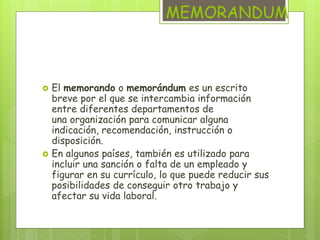 MEMORANDUM 
 El memorando o memorándum es un escrito 
breve por el que se intercambia información 
entre diferentes departamentos de 
una organización para comunicar alguna 
indicación, recomendación, instrucción o 
disposición. 
 En algunos países, también es utilizado para 
incluir una sanción o falta de un empleado y 
figurar en su currículo, lo que puede reducir sus 
posibilidades de conseguir otro trabajo y 
afectar su vida laboral. 
 