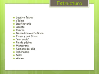 Estructura 
 Lugar y fecha 
 Código 
 Destinatario 
 Asunto 
 Cuerpo 
 Despedida o antefirma 
 Firma y pos firma 
 "con copia" 
 Pie de página. 
 Membrete 
 Nombre del año 
 Referencia 
 Sello 
 Anexo 
 