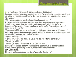 Recomendaciones 
 El texto del memorando comprende dos secciones: 
Fórmula de apertura: que viene a ser una frase directa, concisa con la que 
se inicia la redacción del texto del memorando. Por ejemplo, la frase 
"sírvase..." 
"Sírvase comunicar a esta dirección el record de... " 
Existen muchas formulas de apertura. Los memorandos dirigidos al 
subalterno generalmente empiezan la redacción del texto con las 
formulas: "sírvase..." (como en el caso anterior) y "comunico a Ud. ..." 
como en el siguiente: 
"Comunico a Ud. que esta jefatura ha visto por conveniente disponer..." 
Mientras que los memorandos que se envían al superior o a servidores del 
mismo nivel, comienzan con las frases: 
"Por el presente..." 
"Por el presente, me dirijo a Ud. a fin de solicitarle permiso..." 
"Me dirijo a Ud. ..." 
"Me dirijo a Ud. con el objeto de comunicarle... " 
Exposición: que se desarrolla el asunto que motiva el memorando en 
forma breve, precisa y directa, sin eufemismos ni rodeos. 
IMPORTANTE: 
El texto del memorando no tiene "párrafo de cierre" 
 