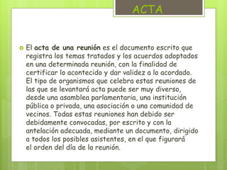 ACTA 
 El acta de una reunión es el documento escrito que 
registra los temas tratados y los acuerdos adoptados 
en una determinada reunión, con la finalidad de 
certificar lo acontecido y dar validez a lo acordado. 
El tipo de organismos que celebra estas reuniones de 
las que se levantará acta puede ser muy diverso, 
desde una asamblea parlamentaria, una institución 
pública o privada, una asociación o una comunidad de 
vecinos. Todas estas reuniones han debido ser 
debidamente convocadas, por escrito y con la 
antelación adecuada, mediante un documento, dirigido 
a todos los posibles asistentes, en el que figurará 
el orden del día de la reunión. 
 