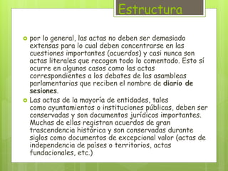 Estructura 
 por lo general, las actas no deben ser demasiado 
extensas para lo cual deben concentrarse en las 
cuestiones importantes (acuerdos) y casi nunca son 
actas literales que recogen todo lo comentado. Esto sí 
ocurre en algunos casos como las actas 
correspondientes a los debates de las asambleas 
parlamentarias que reciben el nombre de diario de 
sesiones. 
 Las actas de la mayoría de entidades, tales 
como ayuntamientos o instituciones públicas, deben ser 
conservadas y son documentos jurídicos importantes. 
Muchas de ellas registran acuerdos de gran 
trascendencia histórica y son conservadas durante 
siglos como documentos de excepcional valor (actas de 
independencia de países o territorios, actas 
fundacionales, etc.) 
 