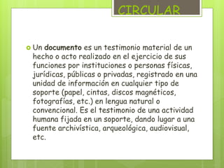 CIRCULAR 
 Un documento es un testimonio material de un 
hecho o acto realizado en el ejercicio de sus 
funciones por instituciones o personas físicas, 
jurídicas, públicas o privadas, registrado en una 
unidad de información en cualquier tipo de 
soporte (papel, cintas, discos magnéticos, 
fotografías, etc.) en lengua natural o 
convencional. Es el testimonio de una actividad 
humana fijada en un soporte, dando lugar a una 
fuente archivística, arqueológica, audiovisual, 
etc. 
 