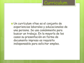 Curriculum 
 Un currículum vítae es el conjunto de 
experiencias laborales y educacionales de 
una persona. Se usa comúnmente para 
buscar un trabajo. En la mayoría de los 
casos su presentación en forma de 
documento impreso es requisito 
indispensable para solicitar empleo. 
 